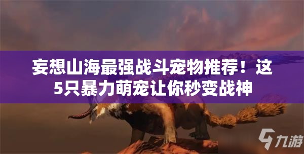 妄想山海最强战斗宠物推荐！这5只暴力萌宠让你秒变战神